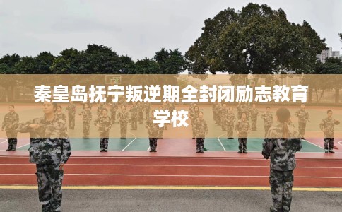 秦皇岛抚宁叛逆期全封闭励志教育学校