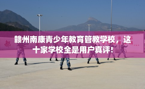 赣州南康青少年教育管教学校，这十家学校全是用户真评!