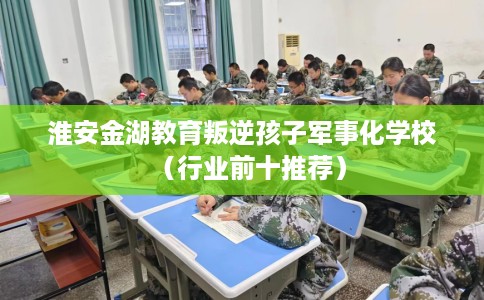 淮安金湖教育叛逆孩子军事化学校（行业前十推荐）
