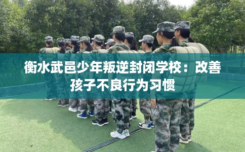 衡水武邑少年叛逆封闭学校：改善孩子不良行为习惯