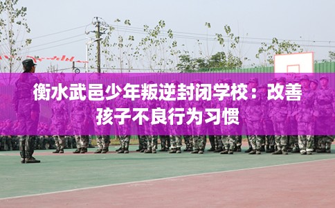 衡水武邑少年叛逆封闭学校：改善孩子不良行为习惯