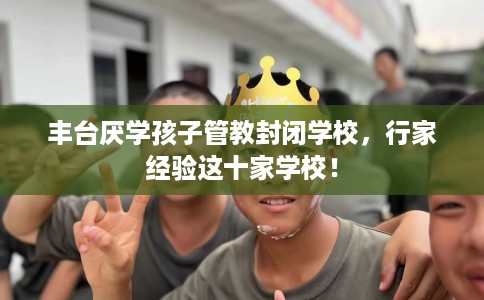 丰台厌学孩子管教封闭学校，行家经验这十家学校！