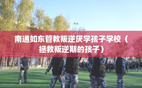 南通如东管教叛逆厌学孩子学校（拯救叛逆期的孩子）