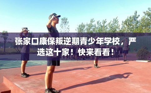 张家口康保叛逆期青少年学校，严选这十家！快来看看！