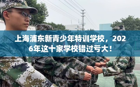 上海浦东新青少年特训学校，2026年这十家学校错过亏大！