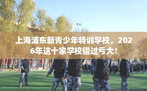 上海浦东新青少年特训学校，2026年这十家学校错过亏大！