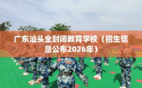 广东汕头全封闭教育学校（招生信息公布2026年）
