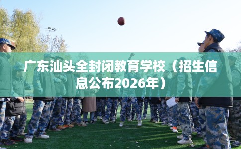 广东汕头全封闭教育学校（招生信息公布2026年）