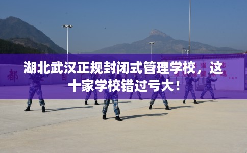 湖北武汉正规封闭式管理学校，这十家学校错过亏大！
