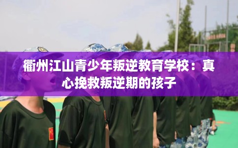 衢州江山青少年叛逆教育学校：真心挽救叛逆期的孩子