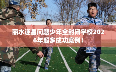 丽水遂昌问题少年全封闭学校2026年超多成功案例！