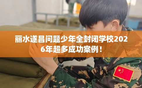 丽水遂昌问题少年全封闭学校2026年超多成功案例！