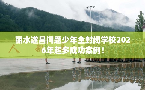 丽水遂昌问题少年全封闭学校2026年超多成功案例！