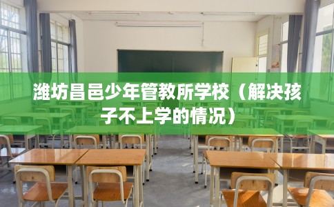 潍坊昌邑少年管教所学校（解决孩子不上学的情况）