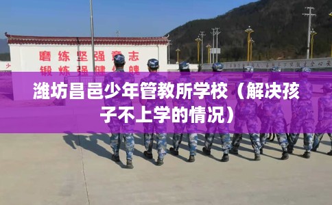 潍坊昌邑少年管教所学校（解决孩子不上学的情况）