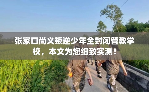 张家口尚义叛逆少年全封闭管教学校，本文为您细致实测！