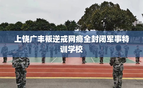 上饶广丰叛逆戒网瘾全封闭军事特训学校