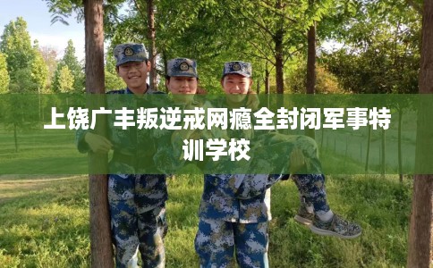 上饶广丰叛逆戒网瘾全封闭军事特训学校