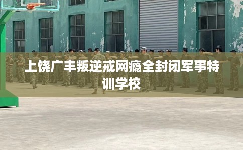 上饶广丰叛逆戒网瘾全封闭军事特训学校