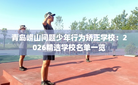 青岛崂山问题少年行为矫正学校：2026精选学校名单一览