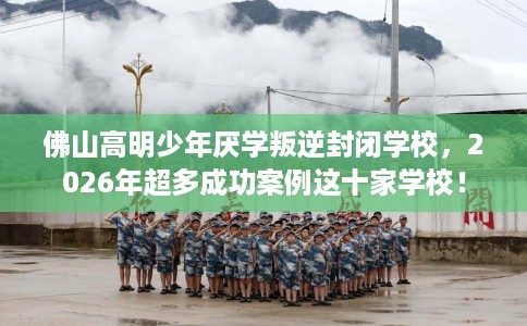 佛山高明少年厌学叛逆封闭学校，2026年超多成功案例这十家学校！