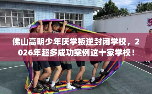 佛山高明少年厌学叛逆封闭学校，2026年超多成功案例这十家学校！