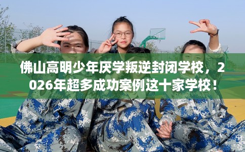 佛山高明少年厌学叛逆封闭学校，2026年超多成功案例这十家学校！