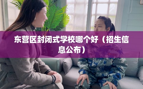 东营区封闭式学校哪个好（招生信息公布）