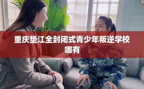 重庆垫江全封闭式青少年叛逆学校哪有