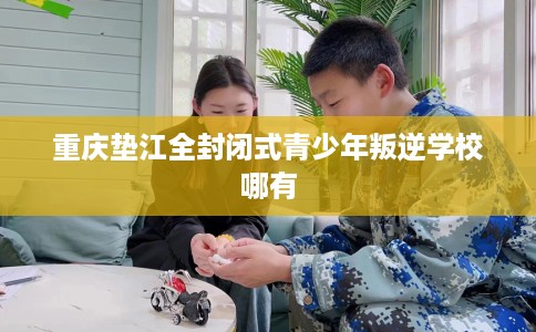 重庆垫江全封闭式青少年叛逆学校哪有