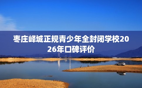枣庄峄城正规青少年全封闭学校2026年口碑评价