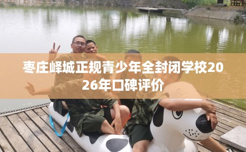 枣庄峄城正规青少年全封闭学校2026年口碑评价