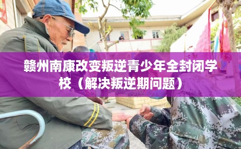 赣州南康改变叛逆青少年全封闭学校（解决叛逆期问题）