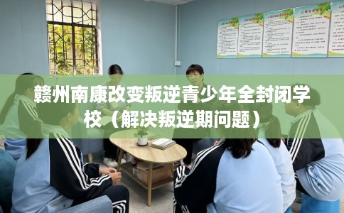 赣州南康改变叛逆青少年全封闭学校（解决叛逆期问题）
