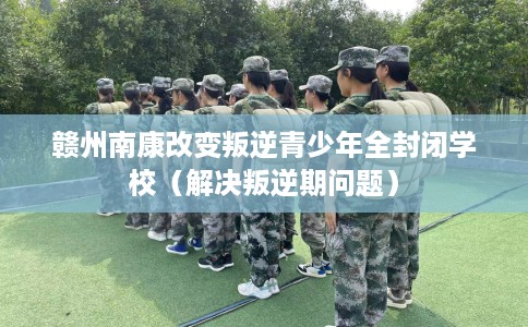 赣州南康改变叛逆青少年全封闭学校（解决叛逆期问题）