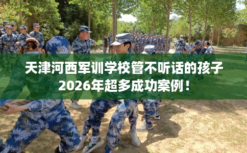 天津河西军训学校管不听话的孩子2026年超多成功案例！
