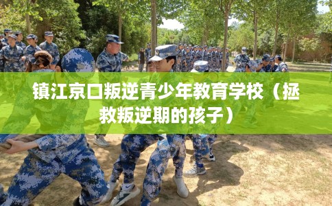 镇江京口叛逆青少年教育学校（拯救叛逆期的孩子）