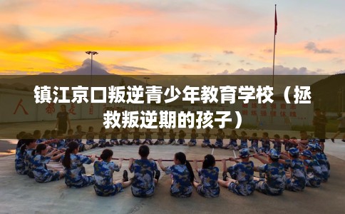 镇江京口叛逆青少年教育学校（拯救叛逆期的孩子）