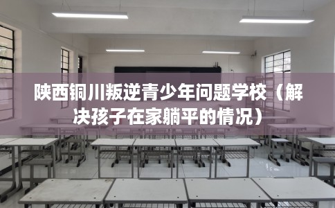 陕西铜川叛逆青少年问题学校（解决孩子在家躺平的情况）