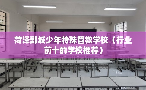 菏泽鄄城少年特殊管教学校（行业前十的学校推荐）