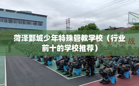 菏泽鄄城少年特殊管教学校（行业前十的学校推荐）