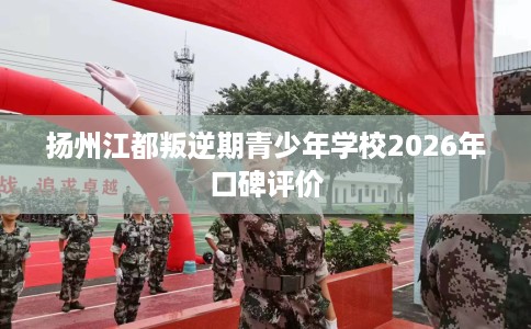扬州江都叛逆期青少年学校2026年口碑评价