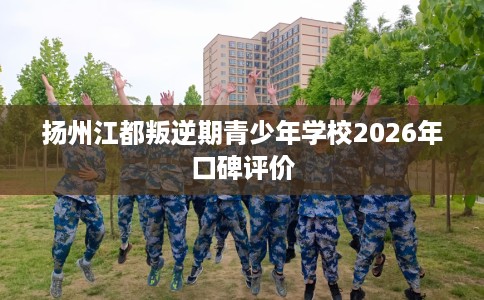 扬州江都叛逆期青少年学校2026年口碑评价