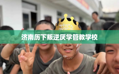 济南历下叛逆厌学管教学校