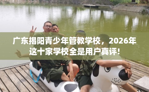 广东揭阳青少年管教学校，2026年这十家学校全是用户真评!