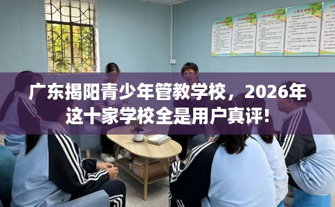 广东揭阳青少年管教学校，2026年这十家学校全是用户真评!