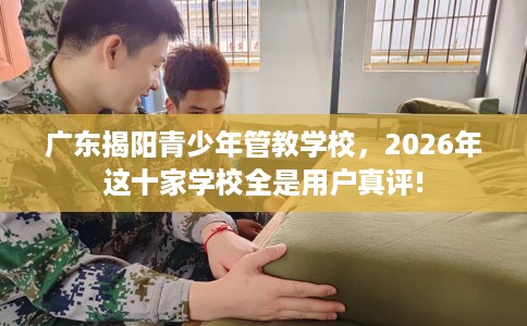 广东揭阳青少年管教学校，2026年这十家学校全是用户真评!