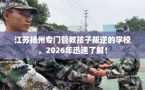 江苏扬州专门管教孩子叛逆的学校，2026年迅速了解！