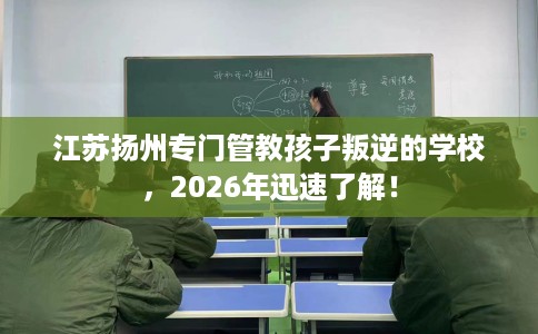 江苏扬州专门管教孩子叛逆的学校，2026年迅速了解！