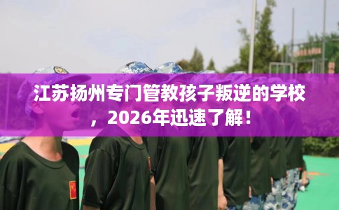 江苏扬州专门管教孩子叛逆的学校，2026年迅速了解！